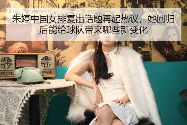 朱婷中国女排复出话题再起热议，她回归后能给球队带来哪些新变化